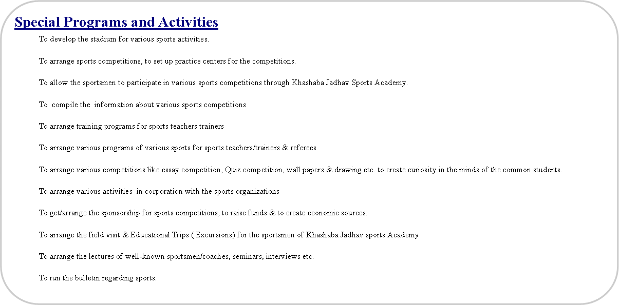 Flowchart: Alternate Process: Special Programs and Activities 	To develop the stadium for various sports activities.	To arrange sports competitions, to set up practice centers for the competitions.	To allow the sportsmen to participate in various sports competitions through Khashaba Jadhav Sports Academy.	To  compile the  information about various sports competitions	To arrange training programs for sports teachers trainers 	To arrange various programs of various sports for sports teachers/trainers & referees	To arrange various competitions like essay competition, Quiz competition, wall papers & drawing etc. to create curiosity in the minds of the common students.	To arrange various activities  in corporation with the sports organizations	To get/arrange the sponsorship for sports competitions, to raise funds & to create economic sources.	To arrange the field visit & Educational Trips ( Excursions) for the sportsmen of Khashaba Jadhav sports Academy	To arrange the lectures of well-known sportsmen/coaches, seminars, interviews etc.	To run the bulletin regarding sports.