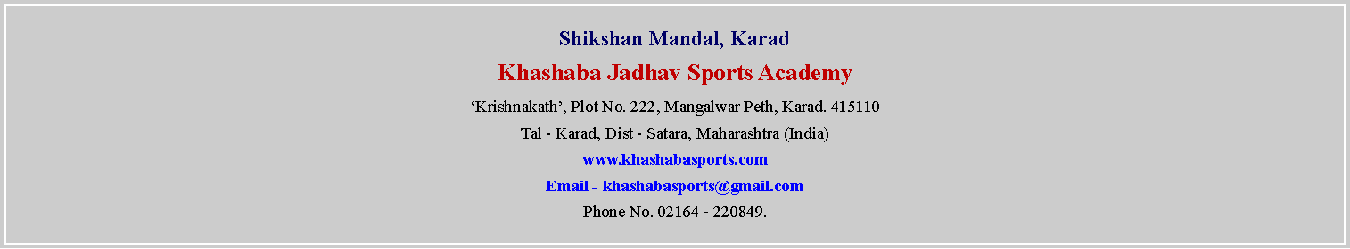 Text Box: Shikshan Mandal, KaradKhashaba Jadhav Sports AcademyKrishnakath, Plot No. 222, Mangalwar Peth, Karad. 415110Tal - Karad, Dist - Satara, Maharashtra (India)www.khashabasports.comEmail - khashabasports@gmail.comPhone No. 02164 - 220849.